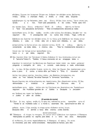 8
adelfouj( Simwna ton legomenon Petron kai Andrean ton adelfon autou( ballontaj
irmãos, Simão, o chamado Pedro, e André, o irmão dele, lançando
amfiblhstron eivj thn qalassan( hsan gar a`lieij) 19 Kai legei autoij( ~~Deute opisw mou(
tarrafa a o mar,
2
eram
1
pois pescadores. E diz a-eles, “Vinde após mim
kai poihsw u`maj a`lieij anqrwpwn)VV 20 Oi` de euqewj afentej ta diktua
e
2
farei
1
vos pescadores de-homens.”
2
Eles
1
aí imediatamente deixando as redes
hkolouqhsan autw) 21 Kai probaj ekeiqen( eiden allouj duo adelfouj( Iakwbon ton tou
seguiram Ele. E prosseguindo dali viu outros dois irmãos, Tiago, o-filho do
Zebedaiou kai Iwannhn ton adelfon autou( evn tw ploiw meta Zebedaiou tou patroj autwn
Zebedeu, e João, o irmão dele, em o barco com Zebedeu, o pai deles,
katartizontaj ta diktua autwn( kai ekalesen autouj) 22 Oi` de euqewj afentej to
consertando as redes deles, e chamou eles.
2
Eles
1
aí, imediatamente deixando o
ploion kai ton patera autwn hkolouqhsan autw)
barco e o pai deles, seguiram Ele.
23232323 Kai perihgen o`lhn thn Galilaian o` Ihsouj didaskwn evn taij sunagwgaij autwn kai
E
3
percorria
6
inteira
4
a
5
Galiléia
1
o
2
Jesus ensinando em as sinagogas deles e
khrusswn to euaggelion thj basileiaj kai qerapeuwn pasan noson kai pasan malakian
pregando o evangelho do reino, e curando cada doença e cada enfermidade
evn tw law) 24 Kai aphlqen h` akoh autou eivj o`lhn thn Surian) Kai proshnegkan autw
entre o povo. E correu a notícia dEle por
3
inteira
1
a
2
Síria. E trouxeram a-Ele
pantaj touj kakwj econtaj( poikilaij nosoij kai basanoij sunecomenouj( kai
todos os
2
mal
1
estando,
4
de-várias
5
doenças
6
e
7
tormentos
3
acometidos, e
daimonizomenouj kai selhniazomenouj kai paralutikouj) Kai eqerapeusen autouj) 25 Kai
demonizados e lunáticos e paralíticos. E Ele-curou eles. E
hkolouqhsan autw ocloi polloi apo thj Galilaiaj kai Dekapolewj kai ~Ierosolumwn
seguiram Ele ²multidões ¹grandes de a Galiéia e Decápolis e Jerusalém
kai Ioudaiaj kai peran tou Iordanou)
e Judéia e além do Jordão.
[O sermão do monte]
5555)1)1)1)1 Idwn de touj oclouj anebh eivj to oroj kai( kaqisantoj autou( proshlqon autw oi`
2
Vendo
1
aí as multidões subiu a o monte e, assentado Ele, aproximaram-se dEle os
maqhtai autou) 2 Kai anoixaj to stoma autou edidasken autouj legwn(
discípulos dEle. E abrindo a boca dEle ensinou a-eles dizendo,
[As bem-aventuranças]
03030303 ~~Makarioi oi` ptwcoi tw pneumati( o`ti autwn estin h` basileia twn ouranwn) 4 Makarioi
“Abençoados os pobres no espírito, pois deles é o reino dos céus. Abençoados
oi` penqountej( o`ti autoi paraklhqhsontai) 5 Makarioi oi` praeij( o`ti autoi
os chorandos, pois eles serão-consolados. Abençoados os mansos, pois eles
 