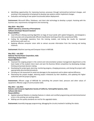  Identifying opportunities for improving business processes through technical/non-technical changes, and
assisting in the preparation of proposals to develop new systems and/or implement changes.
 Evaluation and testing of new system functionality before deployment.
Environment: Microsoft Office, Databases, and client side technology to develop a project. Assisting with the
business case, requirements management and monitoring.
May 2014 – May 2015
GRASP Laboratory, University of Pennsylvania
Software Developer Research Assistant
Responsibilities:
 Used Efficient Lifelong Learning Algorithm on bags of visual words with spatial histograms, and designed a
more accurate and computationally efficient classification technique than the conventional SVMs.
 Coding the knowledge repository from the training models, and testing the results for improved
performance with each run.
 Applying effective computer vision skills to extract accurate information from the training and testing
instances.
Environment: Machine Learning and Computer Vision in MATLAB.
May 2012 – July 2012
National Thermal Power Corporation, India
Technology Analyst Intern
Responsibilities:
 Improved the ongoing project in the control and instrumentation product management department as the
team leader of the student intern team and won the Business Minds competition by developing strategic
thinking and prompt decision making.
 Developing the project goal, planning, monitoring progress, changing processes, and closing the project with
appropriately documented procedures.
 Carrying out risk assessment to avoid any damages to the equipment and to obtain optimal efficiency.
 Overseeing the project budget, attaining project milestones by their deadlines, and updating the higher
authorities with the project progress.
Environment: Efficient usage of MATLAB for controlling the present level, pressure and other values of
equipment. Effective usage of communication skills.
May 2011 – July 2011
Robotics and Computer Application Society of California, Technophilia Systems, India
Software QA Intern
Responsibilities:
 Applied advanced Robotics to develop features in robots and rectified programming and electromechanical
errors in the existing non-working robots.
 Making sure the quality standards are met for the upgraded robots.
Environment: Assembly language programming, debugging the circuitry involved in building the robots.
 
