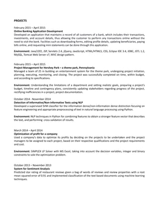 PROJECTS
February 2015 – April 2015
Online Banking Application Development
Developed an application that maintains a record of all customers of a bank, which includes their transactions,
investments, and account details, thus allowing the customer to perform any transactions online without the
need to visit the bank. Facilities such as downloading forms, editing profile details, updating beneficiaries, paying
bills online, and requesting mini statements can be done through this application.
Environment: Java/J2EE, JSP, Servlets 2.4, jQuery, JavaScript, HTML/HTML5, CSS, Eclipse IDE 3.4, JDBC, JSTL 1.2,
MySQL, Tomcat Web Server v7, MVC design pattern.
February 2015 – April 2015
Project Management for Hershey Park – a theme park, Pennsylvania
Managed a team of 25 in building an entertainment system for the theme park, undergoing project initiation,
planning, executing, monitoring, and closing. The project was successfully completed on time, within budget,
and according to specifications.
Environment: Understanding the limitations of a department and setting realistic goals, preparing a project’s
budget, timeline and contingency plans, consistently updating stakeholders regarding progress of the project,
rectifying inefficiencies in a project, project documentation.
October 2014 - November 2014
Detection of Informative/Non-informative Texts using NLP
Developed a supervised SVM classifier for the information dense/non-information dense distinction focusing on
feature engineering and appropriate preprocessing of text in natural language processing using Python.
Environment: NLP techniques in Python for combining features to obtain a stronger feature vector that describes
the text, and performing cross-validation of results.
March 2014 – April 2014
Optimization of profit for a company
Used a company’s data to optimize its profits by deciding on the projects to be undertaken and the project
managers to be assigned to each project, based on their respective qualifications and the project requirements
and cost.
Environment: SIMPLEX LP Solver with MS Excel, taking into account the decision variables, integer and binary
constraints to sole the optimization problem.
October 2013 – November 2013
System for Sentiment Analysis
Predicted star rating of restaurant reviews given a bag of words of reviews and review properties with a root
mean squared error of 0.91 and implemented classification of the text based documents using machine learning
techniques.
 