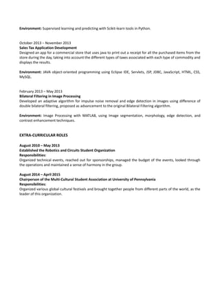 Environment: Supervised learning and predicting with Scikit-learn tools in Python.
October 2013 – November 2013
Sales Tax Application Development
Designed an app for a commercial store that uses java to print out a receipt for all the purchased items from the
store during the day, taking into account the different types of taxes associated with each type of commodity and
displays the results.
Environment: JAVA object-oriented programming using Eclipse IDE, Servlets, JSP, JDBC, JavaScript, HTML, CSS,
MySQL.
February 2013 – May 2013
Bilateral Filtering in Image Processing
Developed an adaptive algorithm for impulse noise removal and edge detection in images using difference of
double bilateral filtering, proposed as advancement to the original Bilateral Filtering algorithm.
Environment: Image Processing with MATLAB, using Image segmentation, morphology, edge detection, and
contrast enhancement techniques.
EXTRA-CURRICULAR ROLES
August 2010 – May 2013
Established the Robotics and Circuits Student Organization
Responsibilities:
Organized technical events, reached out for sponsorships, managed the budget of the events, looked through
the operations and maintained a sense of harmony in the group.
August 2014 – April 2015
Chairperson of the Multi-Cultural Student Association at University of Pennsylvania
Responsibilities:
Organized various global cultural festivals and brought together people from different parts of the world, as the
leader of this organization.
 
