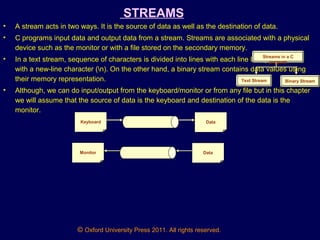 © Oxford University Press 2011. All rights reserved.
STREAMS
• A stream acts in two ways. It is the source of data as well as the destination of data.
• C programs input data and output data from a stream. Streams are associated with a physical
device such as the monitor or with a file stored on the secondary memory.
• In a text stream, sequence of characters is divided into lines with each line being terminated
with a new-line character (n). On the other hand, a binary stream contains data values using
their memory representation.
• Although, we can do input/output from the keyboard/monitor or from any file but in this chapter
we will assume that the source of data is the keyboard and destination of the data is the
monitor.
Streams in a C
program
Text Stream Binary Stream
Keyboard Data
Monitor Data
 