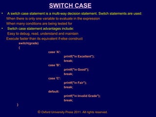 © Oxford University Press 2011. All rights reserved.
SWITCH CASE
• A switch case statement is a multi-way decision statement. Switch statements are used:
When there is only one variable to evaluate in the expression
When many conditions are being tested for
• Switch case statement advantages include:
Easy to debug, read, understand and maintain
Execute faster than its equivalent if-else construct
switch(grade)
{
case 'A':
printf("n Excellent");
break;
case 'B':
printf("n Good");
break;
case 'C':
printf("n Fair");
break;
default:
printf("n Invalid Grade");
break;
}
 