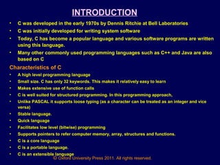 © Oxford University Press 2011. All rights reserved.
INTRODUCTION
• C was developed in the early 1970s by Dennis Ritchie at Bell Laboratories
• C was initially developed for writing system software
• Today, C has become a popular language and various software programs are written
using this language.
• Many other commonly used programming languages such as C++ and Java are also
based on C
Characteristics of C
• A high level programming language
• Small size. C has only 32 keywords. This makes it relatively easy to learn
• Makes extensive use of function calls
• C is well suited for structured programming. In this programming approach,
• Unlike PASCAL it supports loose typing (as a character can be treated as an integer and vice
versa)
• Stable language.
• Quick language
• Facilitates low level (bitwise) programming
• Supports pointers to refer computer memory, array, structures and functions.
• C is a core language
• C is a portable language.
• C is an extensible language
 