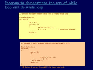 © Oxford University Press 2011. All rights reserved.
// PROGRAM TO PRINT NUMBERS FROM 0 TO 10 USING WHILE LOOP
#include<stdio.h>
int main()
{
int i = 0;
while(i<=10)
{
printf(“n %d”, i);
i = i + 1; // condition updated
}
return 0;
}
// PROGRAM TO PRINT NUMBERS FROM 0-10 USING DO-WHILE LOOP
#include<stdio.h>
int main()
{
int i = 0;
do
{
printf(“n %d”, i);
i = i + 1;
} while(i<=10);
return 0;
}
Program to demonstrate the use of while
loop and do while loop
 