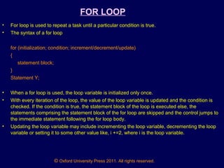 © Oxford University Press 2011. All rights reserved.
FOR LOOP
• For loop is used to repeat a task until a particular condition is true.
• The syntax of a for loop
for (initialization; condition; increment/decrement/update)
{
statement block;
}
Statement Y;
• When a for loop is used, the loop variable is initialized only once.
• With every iteration of the loop, the value of the loop variable is updated and the condition is
checked. If the condition is true, the statement block of the loop is executed else, the
statements comprising the statement block of the for loop are skipped and the control jumps to
the immediate statement following the for loop body.
• Updating the loop variable may include incrementing the loop variable, decrementing the loop
variable or setting it to some other value like, i +=2, where i is the loop variable.
 
