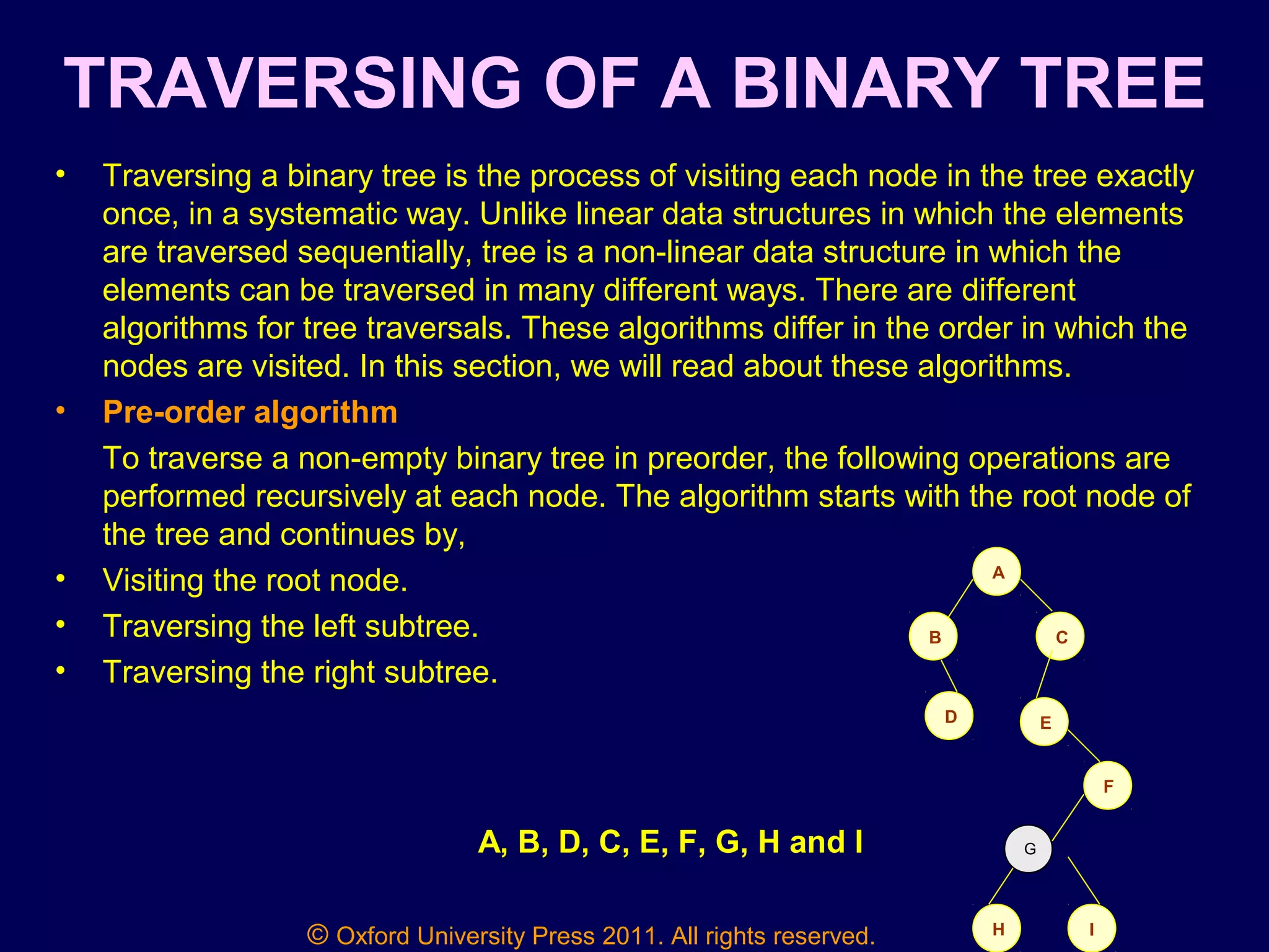 © Oxford University Press 2011. All rights reserved.
TRAVERSING OF A BINARY TREE
• Traversing a binary tree is the process of visiting each node in the tree exactly
once, in a systematic way. Unlike linear data structures in which the elements
are traversed sequentially, tree is a non-linear data structure in which the
elements can be traversed in many different ways. There are different
algorithms for tree traversals. These algorithms differ in the order in which the
nodes are visited. In this section, we will read about these algorithms.
• Pre-order algorithm
To traverse a non-empty binary tree in preorder, the following operations are
performed recursively at each node. The algorithm starts with the root node of
the tree and continues by,
• Visiting the root node.
• Traversing the left subtree.
• Traversing the right subtree.
A
CB
D E
F
IH
GA, B, D, C, E, F, G, H and I
 