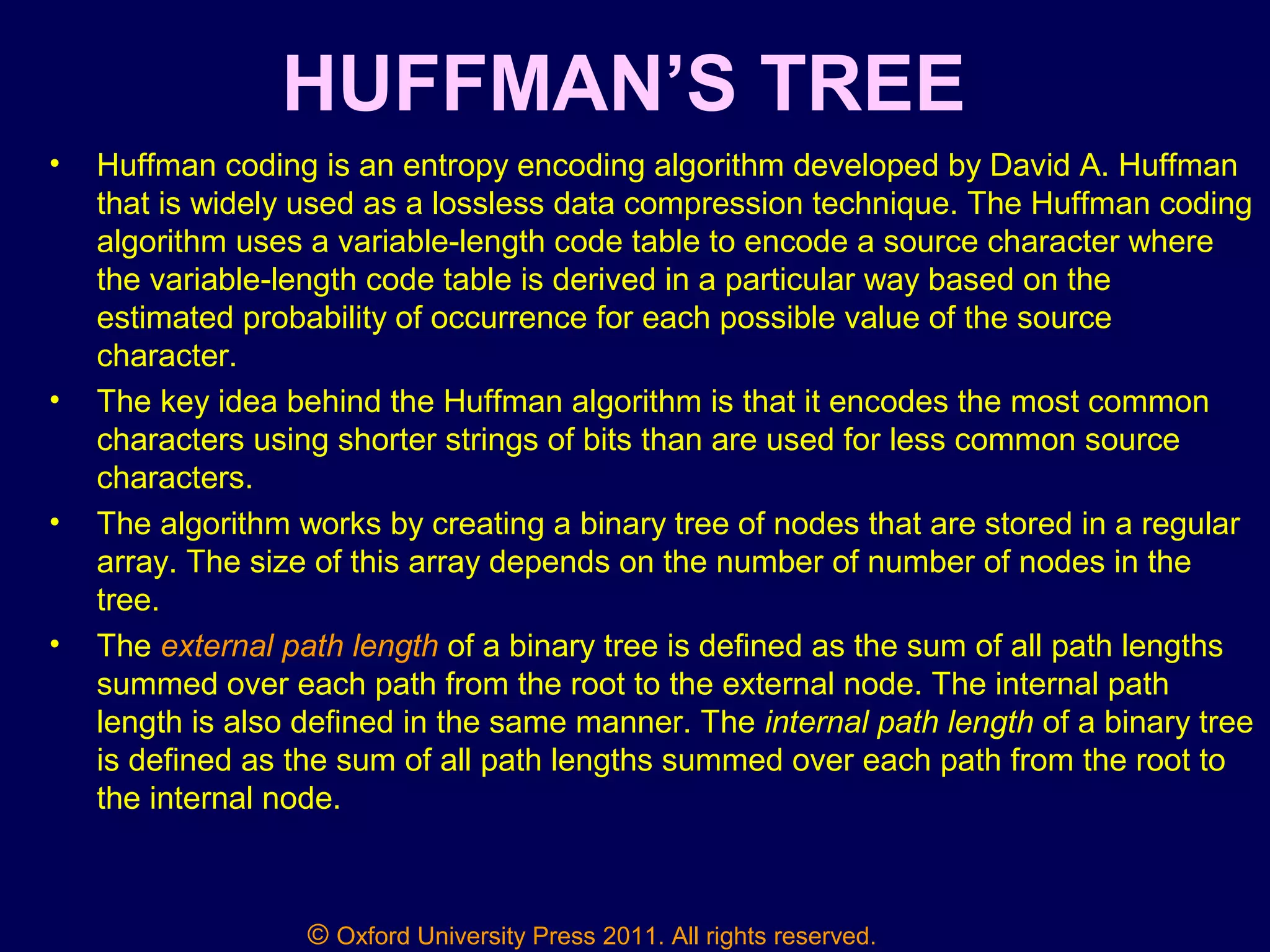 © Oxford University Press 2011. All rights reserved.
HUFFMAN’S TREE
• Huffman coding is an entropy encoding algorithm developed by David A. Huffman
that is widely used as a lossless data compression technique. The Huffman coding
algorithm uses a variable-length code table to encode a source character where
the variable-length code table is derived in a particular way based on the
estimated probability of occurrence for each possible value of the source
character.
• The key idea behind the Huffman algorithm is that it encodes the most common
characters using shorter strings of bits than are used for less common source
characters.
• The algorithm works by creating a binary tree of nodes that are stored in a regular
array. The size of this array depends on the number of number of nodes in the
tree.
• The external path length of a binary tree is defined as the sum of all path lengths
summed over each path from the root to the external node. The internal path
length is also defined in the same manner. The internal path length of a binary tree
is defined as the sum of all path lengths summed over each path from the root to
the internal node.
 