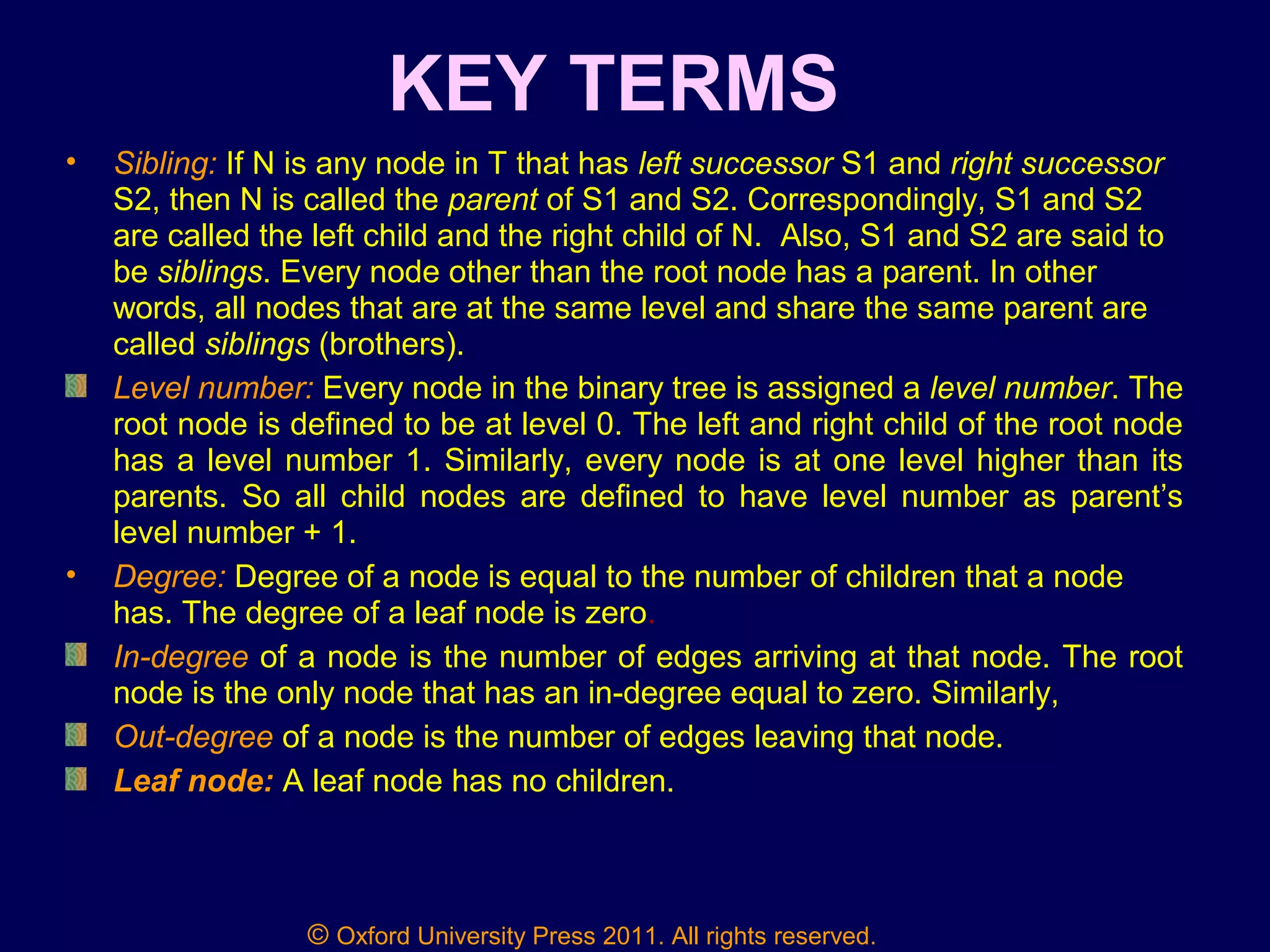 © Oxford University Press 2011. All rights reserved.
KEY TERMS
• Sibling: If N is any node in T that has left successor S1 and right successor
S2, then N is called the parent of S1 and S2. Correspondingly, S1 and S2
are called the left child and the right child of N. Also, S1 and S2 are said to
be siblings. Every node other than the root node has a parent. In other
words, all nodes that are at the same level and share the same parent are
called siblings (brothers).
Level number: Every node in the binary tree is assigned a level number. The
root node is defined to be at level 0. The left and right child of the root node
has a level number 1. Similarly, every node is at one level higher than its
parents. So all child nodes are defined to have level number as parent’s
level number + 1.
• Degree: Degree of a node is equal to the number of children that a node
has. The degree of a leaf node is zero.
In-degree of a node is the number of edges arriving at that node. The root
node is the only node that has an in-degree equal to zero. Similarly,
Out-degree of a node is the number of edges leaving that node.
Leaf node: A leaf node has no children.
 