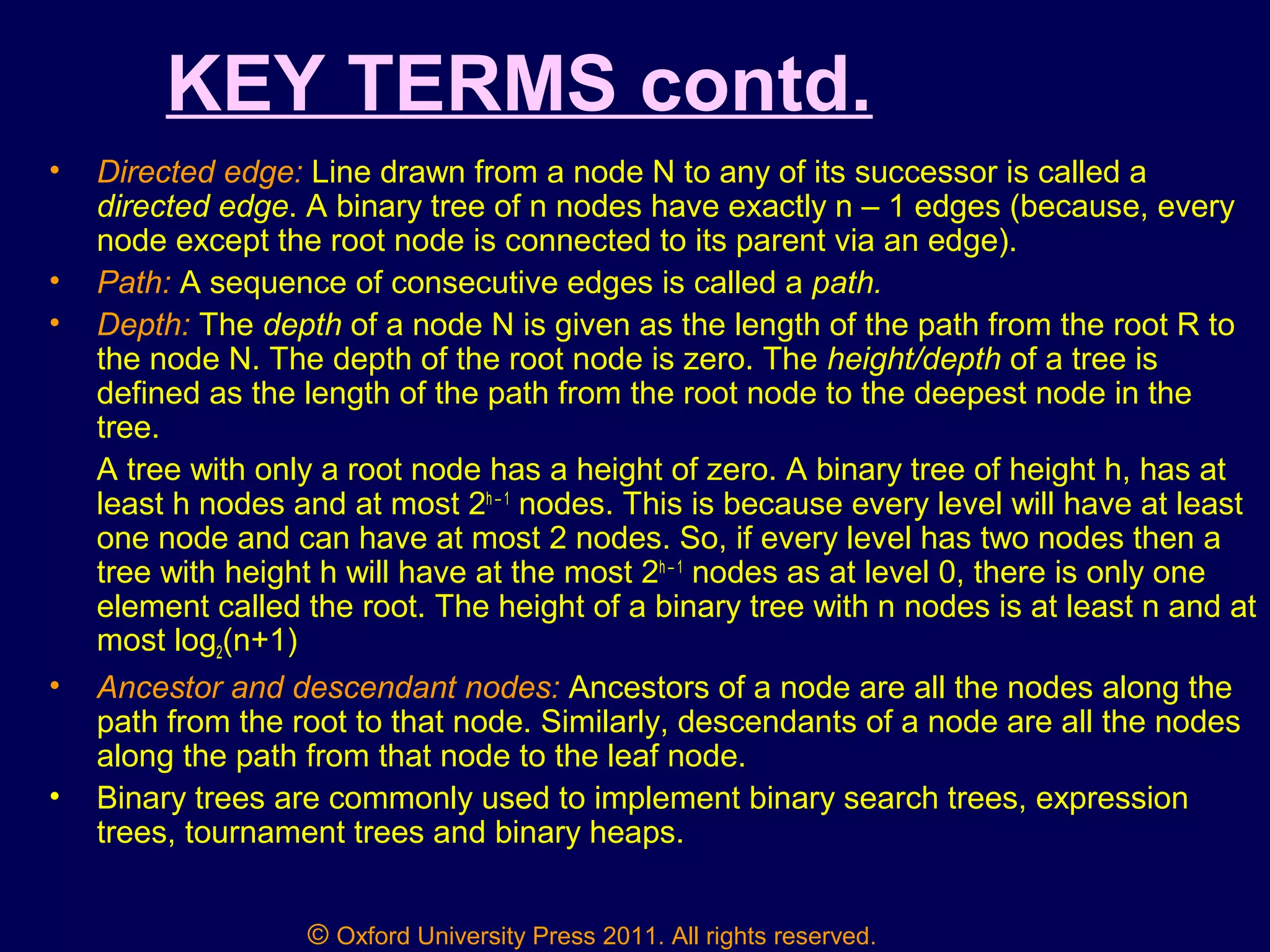 © Oxford University Press 2011. All rights reserved.
KEY TERMS contd.
• Directed edge: Line drawn from a node N to any of its successor is called a
directed edge. A binary tree of n nodes have exactly n – 1 edges (because, every
node except the root node is connected to its parent via an edge).
• Path: A sequence of consecutive edges is called a path.
• Depth: The depth of a node N is given as the length of the path from the root R to
the node N. The depth of the root node is zero. The height/depth of a tree is
defined as the length of the path from the root node to the deepest node in the
tree.
A tree with only a root node has a height of zero. A binary tree of height h, has at
least h nodes and at most 2h – 1
nodes. This is because every level will have at least
one node and can have at most 2 nodes. So, if every level has two nodes then a
tree with height h will have at the most 2h – 1
nodes as at level 0, there is only one
element called the root. The height of a binary tree with n nodes is at least n and at
most log2(n+1)
• Ancestor and descendant nodes: Ancestors of a node are all the nodes along the
path from the root to that node. Similarly, descendants of a node are all the nodes
along the path from that node to the leaf node.
• Binary trees are commonly used to implement binary search trees, expression
trees, tournament trees and binary heaps.
 
