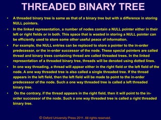 © Oxford University Press 2011. All rights reserved.
THREADED BINARY TREE
• A threaded binary tree is same as that of a binary tree but with a difference in storing
NULL pointers.
• In the linked representation, a number of nodes contain a NULL pointer either in their
left or right fields or in both. This space that is wasted in storing a NULL pointer can
be efficiently used to store some other useful peace of information.
• For example, the NULL entries can be replaced to store a pointer to the in-order
predecessor, or the in-order successor of the node. These special pointers are called
thread and binary trees containing thread are called threaded trees. In the linked
representation of a threaded binary tree, threads will be denoted using dotted lines.
• In one way threading, a thread will appear either in the right field or the left field of the
node. A one way threaded tree is also called a single threaded tree. If the thread
appears in the left field, then the left field will be made to point to the in-order
predecessor of the node. Such a one way threaded tree is called a left threaded
binary tree.
• On the contrary, if the thread appears in the right field, then it will point to the in-
order successor of the node. Such a one way threaded tree is called a right threaded
binary tree.
 