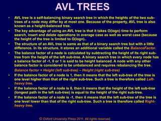 © Oxford University Press 2011. All rights reserved.
AVL TREES
• AVL tree is a self-balancing binary search tree in which the heights of the two sub-
trees of a node may differ by at most one. Because of the property, AVL tree is also
known as a height-balanced tree.
• The key advantage of using an AVL tree is that it takes O(logn) time to perform
search, insert and delete operations in average case as well as worst case (because
the height of the tree is limited to O(logn)..
• The structure of an AVL tree is same as that of a binary search tree but with a little
difference. In its structure, it stores an additional variable called the BalanceFactor.
• The balance factor of a node is calculated by subtracting the height of its right sub-
tree from the height of the left sub-tree. A binary search tree in which every node has
a balance factor of -1, 0 or 1 is said to be height balanced. A node with any other
balance factor is considered to be unbalanced and requires rebalancing the tree.
Balance factor = Height (left sub-tree) – Height (right sub-tree)
• If the balance factor of a node is 1, then it means that the left sub-tree of the tree is
one level higher than that of the right sub-tree. Such a tree is therefore called Left-
heavy tree.
• If the balance factor of a node is 0, then it means that the height of the left sub-tree
(longest path in the left sub-tree) is equal to the height of the right sub-tree.
• If the balance factor of a node is -1, then it means that the left sub-tree of the tree is
one level lower than that of the right sub-tree. Such a tree is therefore called Right-
heavy tree.
 