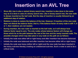 © Oxford University Press 2011. All rights reserved.
Insertion in an AVL Tree
• Since AVL tree is also a variant binary search tree, insertion is also done in the same
way as it is done in case of a binary search tree. Like in binary search tree, the new node
is always inserted as the leaf node. But the step of insertion is usually followed by an
additional step of rotation.
• Rotation is done to restore the balance of the tree. However, if insertion of the new node
does not disturb the balance factor, that is, if the balance factor of every node is still -1, 0
or 1, then rotations are not needed.
• During insertion, the new node is inserted as the leaf node, so it will always have
balance factor equal to zero. The only nodes whose balance factors will change are
those which lie on the path between the root of the tree and the newly inserted node. The
possible changes which may take place in any node on the path are as follows:
• Initially the node was either left or right heavy and after insertion has become balanced.
• Initially the node was balanced and after insertion has become either left or right heavy.
• Initially the node was heavy (either left or right) and the new node has been inserted in
the heavy sub-tree thereby creating an unbalanced sub-tree. Such a node is said to be a
critical node.
 