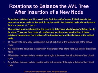 © Oxford University Press 2011. All rights reserved.
Rotations to Balance the AVL Tree
After Insertion of a New Node
• To perform rotation, our first work is to find the critical node. Critical node is the
nearest ancestor node on the path from the root to the inserted node whose balance
factor is neither -1, 0 nor 1.
• The second task in rebalancing the tree is to determine which type of rotation has to
be done. There are four types of rebalancing rotations and application of these
rotations depends on the position of the inserted node with reference to the critical
node.
• LL rotation: the new node is inserted in the left sub-tree of the left sub-tree of the critical
node
• RR rotation: the new node is inserted in the right sub-tree of the right sub-tree of the critical
node.
• LR rotation: the new node is inserted in the right sub-tree of the left sub-tree of the critical
node
• RL rotation: the new node is inserted in the left sub-tree of the right sub-tree of the critical
node
 