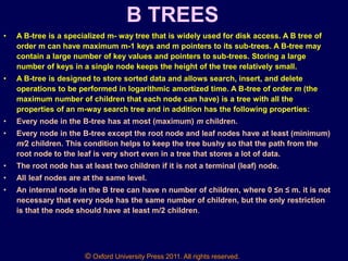 © Oxford University Press 2011. All rights reserved.
B TREES
• A B-tree is a specialized m- way tree that is widely used for disk access. A B tree of
order m can have maximum m-1 keys and m pointers to its sub-trees. A B-tree may
contain a large number of key values and pointers to sub-trees. Storing a large
number of keys in a single node keeps the height of the tree relatively small.
• A B-tree is designed to store sorted data and allows search, insert, and delete
operations to be performed in logarithmic amortized time. A B-tree of order m (the
maximum number of children that each node can have) is a tree with all the
properties of an m-way search tree and in addition has the following properties:
• Every node in the B-tree has at most (maximum) m children.
• Every node in the B-tree except the root node and leaf nodes have at least (minimum)
m⁄2 children. This condition helps to keep the tree bushy so that the path from the
root node to the leaf is very short even in a tree that stores a lot of data.
• The root node has at least two children if it is not a terminal (leaf) node.
• All leaf nodes are at the same level.
• An internal node in the B tree can have n number of children, where 0 ≤n ≤ m. it is not
necessary that every node has the same number of children, but the only restriction
is that the node should have at least m/2 children.
 