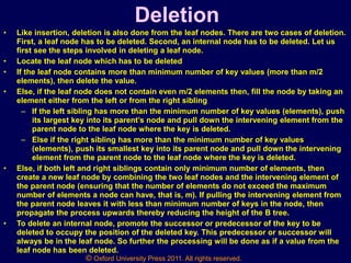 © Oxford University Press 2011. All rights reserved.
Deletion
• Like insertion, deletion is also done from the leaf nodes. There are two cases of deletion.
First, a leaf node has to be deleted. Second, an internal node has to be deleted. Let us
first see the steps involved in deleting a leaf node.
• Locate the leaf node which has to be deleted
• If the leaf node contains more than minimum number of key values (more than m/2
elements), then delete the value.
• Else, if the leaf node does not contain even m/2 elements then, fill the node by taking an
element either from the left or from the right sibling
– If the left sibling has more than the minimum number of key values (elements), push
its largest key into its parent’s node and pull down the intervening element from the
parent node to the leaf node where the key is deleted.
– Else if the right sibling has more than the minimum number of key values
(elements), push its smallest key into its parent node and pull down the intervening
element from the parent node to the leaf node where the key is deleted.
• Else, if both left and right siblings contain only minimum number of elements, then
create a new leaf node by combining the two leaf nodes and the intervening element of
the parent node (ensuring that the number of elements do not exceed the maximum
number of elements a node can have, that is, m). If pulling the intervening element from
the parent node leaves it with less than minimum number of keys in the node, then
propagate the process upwards thereby reducing the height of the B tree.
• To delete an internal node, promote the successor or predecessor of the key to be
deleted to occupy the position of the deleted key. This predecessor or successor will
always be in the leaf node. So further the processing will be done as if a value from the
leaf node has been deleted.
 