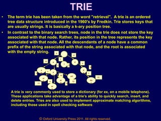 © Oxford University Press 2011. All rights reserved.
TRIE
• The term trie has been taken from the word "retrieval". A trie is an ordered
tree data structure introduced in the 1960's by Fredkin. Trie stores keys that
are usually strings. It is basically a k-ary position tree.
• In contrast to the binary search trees, node in the trie does not store the key
associated with that node. Rather, its position in the tree represents the key
associated with that node. All the descendants of a node have a common
prefix of the string associated with that node, and the root is associated
with the empty string.
a
I
d
a
m a
r
ar
c
ar
e
ar
m
art
d
o
do
t
a
d
I
m
o
t
r
m
c
e
3
11 9
12
5
8
15
A trie is very commonly used to store a dictionary (for ex, on a mobile telephone).
These applications take advantage of a trie’s ability to quickly search, insert, and
delete entries. Tries are also used to implement approximate matching algorithms,
including those used in spell checking software.
 