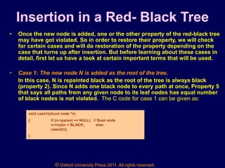 © Oxford University Press 2011. All rights reserved.
Insertion in a Red- Black Tree
• Once the new node is added, one or the other property of the red-black tree
may have got violated. So in order to restore their property, we will check
for certain cases and will do restoration of the property depending on the
case that turns up after insertion. But before learning about these cases in
detail, first let us have a look at certain important terms that will be used.
• Case 1: The new node N is added as the root of the tree.
In this case, N is repainted black as the root of the tree is always black
(property 2). Since N adds one black node to every path at once, Property 5
that says all paths from any given node to its leaf nodes has equal number
of black nodes is not violated. The C code for case 1 can be given as:
void case1(struct node *n)
{ if (n->parent == NULL) // Root node
n->color = BLACK; else
case2(n);
}
 