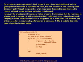 © Oxford University Press 2011. All rights reserved.
• So in order to restore property 5, both nodes (P and U) are repainted black and the
grandparent G becomes is repainted red. Now, the new red node N has a black parent.
Since any path through the parent or uncle must pass through the grandparent, the
number of black nodes on these paths has not changed.
• However, the grandparent G may now violate property 2 which says that the root node is
always black or property 4 which states that both children of every red node are black.
Property 4 will be violated when G has a red parent. So in order to fix this problem, this
entire procedure is recursively performed on G from case 1. The C code to deal with
case 3 insertion is given below.
Void case3(struct node *n)
{ struct node *u, *g;
u = uncle (n), g = grand_parent(n);
if ((u != NULL) && (u->color == RED))
{ n->parent->color = BLACK;
u->color = BLACK;
g->color = RED;
case1(g);
}
else
insert_case4(n);
}
 