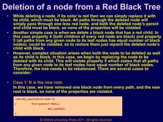 © Oxford University Press 2011. All rights reserved.
Deletion of a node from a Red Black Tree
• While deleting a node, if its color is red then we can simply replace it with
its child, which must be black. All paths through the deleted node will
simply pass through one less red node, and both the deleted node's parent
and child must be black, so none of the properties will be violated.
• Another simple case is when we delete a black node that has a red child. In
this case property 4 (both children of every red node are black) and property
5 (all paths from any given node to its leaf nodes has equal number of black
nodes), could be violated, so to restore them just repaint the deleted node’s
child with black.
• However, complex situation arises when both the node to be deleted as well
as its child is black. In this case, we begin by replacing the node to be
deleted with its child. This will violate property 5 which states that all paths
from any given node to its leaf nodes have equal number of black nodes.
Therefore, the tree needs to be rebalanced. There are several cases to
consider:
• Case 1: N is the new root.
In this case, we have removed one black node from every path, and the new
root is black, so none of the properties are violated.
void del_case1(struct node *n)
{ if (n->parent != NULL)
del_case2(n);
}
 