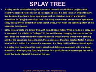 © Oxford University Press 2011. All rights reserved.
SPLAY TREE
• A splay tree is a self-balancing binary search tree with an additional property that
recently accessed elements can be re-accessed fast. It is said to be an efficient binary
tree because it performs basic operations such as insertion, search and deletion
operations in O(log(n)) amortized time. For many non-uniform sequences of operations,
splay trees perform better than other search trees, even when the specific pattern of the
sequence is unknown.
• Splay tree consists of a binary tree, with no additional fields. When a node in a splay tree
is accessed, it is rotated or "splayed" to the root thereby changing the structure of the
tree. Since the most frequently accessed node is always moved closer to the starting
point of the search (or the root node), those nodes are therefore located faster. A simple
idea behind it is that if an element is accessed, it is likely that it will be accessed again.
• In a splay tree, operations like insert, search and delete are combined with one basic
operation, called splaying. Splaying the tree for a particular node rearranges the tree to
make that node placed at the root of the tree.
 
