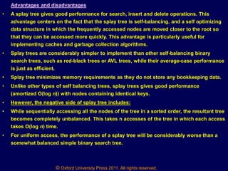 © Oxford University Press 2011. All rights reserved.
Advantages and disadvantages
• A splay tree gives good performance for search, insert and delete operations. This
advantage centers on the fact that the splay tree is self-balancing, and a self optimizing
data structure in which the frequently accessed nodes are moved closer to the root so
that they can be accessed more quickly. This advantage is particularly useful for
implementing caches and garbage collection algorithms.
• Splay trees are considerably simpler to implement than other self-balancing binary
search trees, such as red-black trees or AVL trees, while their average-case performance
is just as efficient.
• Splay tree minimizes memory requirements as they do not store any bookkeeping data.
• Unlike other types of self balancing trees, splay trees gives good performance
(amortized O(log n)) with nodes containing identical keys.
• However, the negative side of splay tree includes:
• While sequentially accessing all the nodes of the tree in a sorted order, the resultant tree
becomes completely unbalanced. This takes n accesses of the tree in which each access
takes O(log n) time.
• For uniform access, the performance of a splay tree will be considerably worse than a
somewhat balanced simple binary search tree.
 
