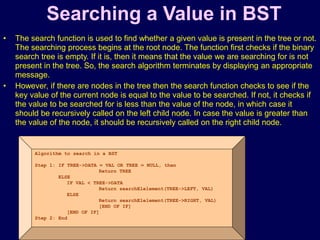 © Oxford University Press 2011. All rights reserved.
Searching a Value in BST
• The search function is used to find whether a given value is present in the tree or not.
The searching process begins at the root node. The function first checks if the binary
search tree is empty. If it is, then it means that the value we are searching for is not
present in the tree. So, the search algorithm terminates by displaying an appropriate
message.
• However, if there are nodes in the tree then the search function checks to see if the
key value of the current node is equal to the value to be searched. If not, it checks if
the value to be searched for is less than the value of the node, in which case it
should be recursively called on the left child node. In case the value is greater than
the value of the node, it should be recursively called on the right child node.
Algorithm to search in a BST
Step 1: IF TREE->DATA = VAL OR TREE = NULL, then
Return TREE
ELSE
IF VAL < TREE->DATA
Return searchElelement(TREE->LEFT, VAL)
ELSE
Return searchElelement(TREE->RIGHT, VAL)
[END OF IF]
[END OF IF]
Step 2: End
 