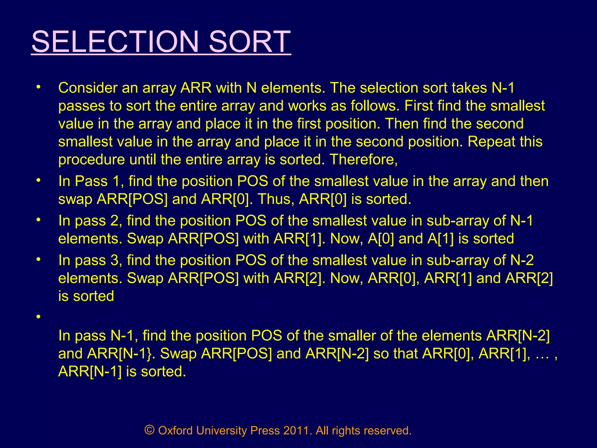 © Oxford University Press 2011. All rights reserved.
SELECTION SORT
• Consider an array ARR with N elements. The selection sort takes N-1
passes to sort the entire array and works as follows. First find the smallest
value in the array and place it in the first position. Then find the second
smallest value in the array and place it in the second position. Repeat this
procedure until the entire array is sorted. Therefore,
• In Pass 1, find the position POS of the smallest value in the array and then
swap ARR[POS] and ARR[0]. Thus, ARR[0] is sorted.
• In pass 2, find the position POS of the smallest value in sub-array of N-1
elements. Swap ARR[POS] with ARR[1]. Now, A[0] and A[1] is sorted
• In pass 3, find the position POS of the smallest value in sub-array of N-2
elements. Swap ARR[POS] with ARR[2]. Now, ARR[0], ARR[1] and ARR[2]
is sorted
•
In pass N-1, find the position POS of the smaller of the elements ARR[N-2]
and ARR[N-1}. Swap ARR[POS] and ARR[N-2] so that ARR[0], ARR[1], … ,
ARR[N-1] is sorted.
 