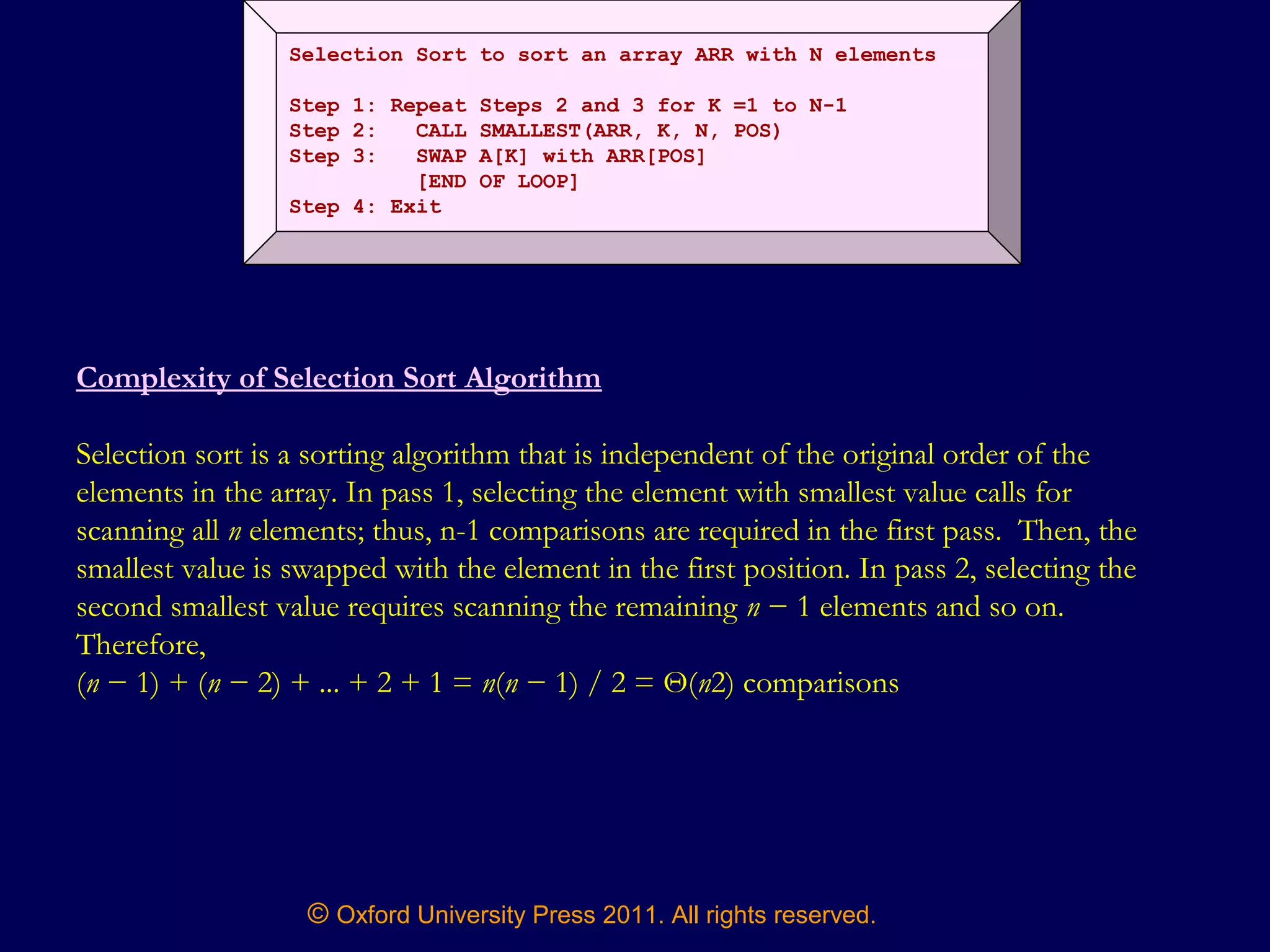 © Oxford University Press 2011. All rights reserved.
Selection Sort to sort an array ARR with N elements
Step 1: Repeat Steps 2 and 3 for K =1 to N-1
Step 2: CALL SMALLEST(ARR, K, N, POS)
Step 3: SWAP A[K] with ARR[POS]
[END OF LOOP]
Step 4: Exit
Complexity of Selection Sort Algorithm
Selection sort is a sorting algorithm that is independent of the original order of the
elements in the array. In pass 1, selecting the element with smallest value calls for
scanning all n elements; thus, n-1 comparisons are required in the first pass. Then, the
smallest value is swapped with the element in the first position. In pass 2, selecting the
second smallest value requires scanning the remaining n − 1 elements and so on.
Therefore,
(n − 1) + (n − 2) + ... + 2 + 1 = n(n − 1) / 2 = Θ(n2) comparisons
 