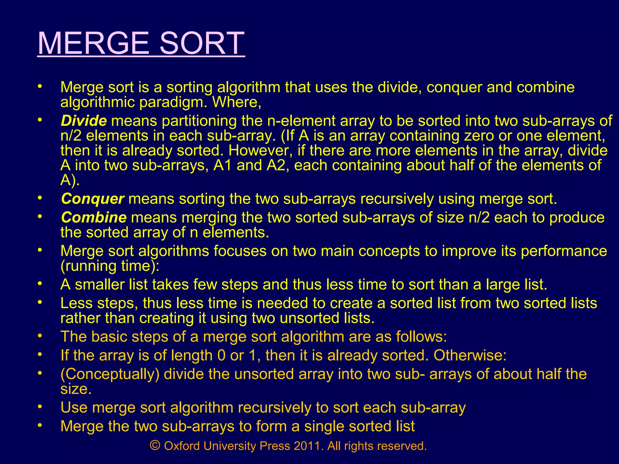 © Oxford University Press 2011. All rights reserved.
MERGE SORT
• Merge sort is a sorting algorithm that uses the divide, conquer and combine
algorithmic paradigm. Where,
• Divide means partitioning the n-element array to be sorted into two sub-arrays of
n/2 elements in each sub-array. (If A is an array containing zero or one element,
then it is already sorted. However, if there are more elements in the array, divide
A into two sub-arrays, A1 and A2, each containing about half of the elements of
A).
• Conquer means sorting the two sub-arrays recursively using merge sort.
• Combine means merging the two sorted sub-arrays of size n/2 each to produce
the sorted array of n elements.
• Merge sort algorithms focuses on two main concepts to improve its performance
(running time):
• A smaller list takes few steps and thus less time to sort than a large list.
• Less steps, thus less time is needed to create a sorted list from two sorted lists
rather than creating it using two unsorted lists.
• The basic steps of a merge sort algorithm are as follows:
• If the array is of length 0 or 1, then it is already sorted. Otherwise:
• (Conceptually) divide the unsorted array into two sub- arrays of about half the
size.
• Use merge sort algorithm recursively to sort each sub-array
• Merge the two sub-arrays to form a single sorted list
 