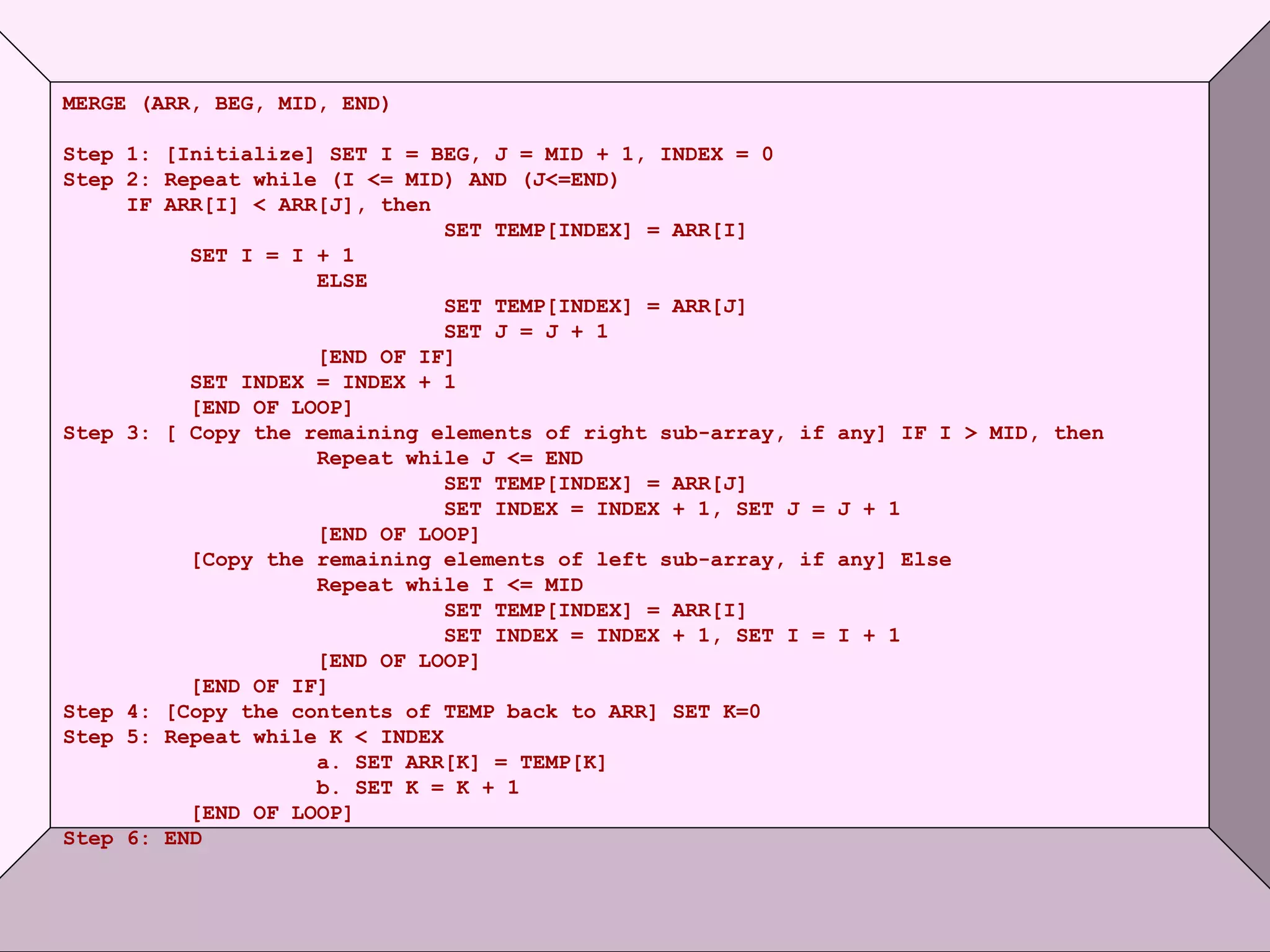 © Oxford University Press 2011. All rights reserved.
MERGE (ARR, BEG, MID, END)
Step 1: [Initialize] SET I = BEG, J = MID + 1, INDEX = 0
Step 2: Repeat while (I <= MID) AND (J<=END)
IF ARR[I] < ARR[J], then
SET TEMP[INDEX] = ARR[I]
SET I = I + 1
ELSE
SET TEMP[INDEX] = ARR[J]
SET J = J + 1
[END OF IF]
SET INDEX = INDEX + 1
[END OF LOOP]
Step 3: [ Copy the remaining elements of right sub-array, if any] IF I > MID, then
Repeat while J <= END
SET TEMP[INDEX] = ARR[J]
SET INDEX = INDEX + 1, SET J = J + 1
[END OF LOOP]
[Copy the remaining elements of left sub-array, if any] Else
Repeat while I <= MID
SET TEMP[INDEX] = ARR[I]
SET INDEX = INDEX + 1, SET I = I + 1
[END OF LOOP]
[END OF IF]
Step 4: [Copy the contents of TEMP back to ARR] SET K=0
Step 5: Repeat while K < INDEX
a. SET ARR[K] = TEMP[K]
b. SET K = K + 1
[END OF LOOP]
Step 6: END
 