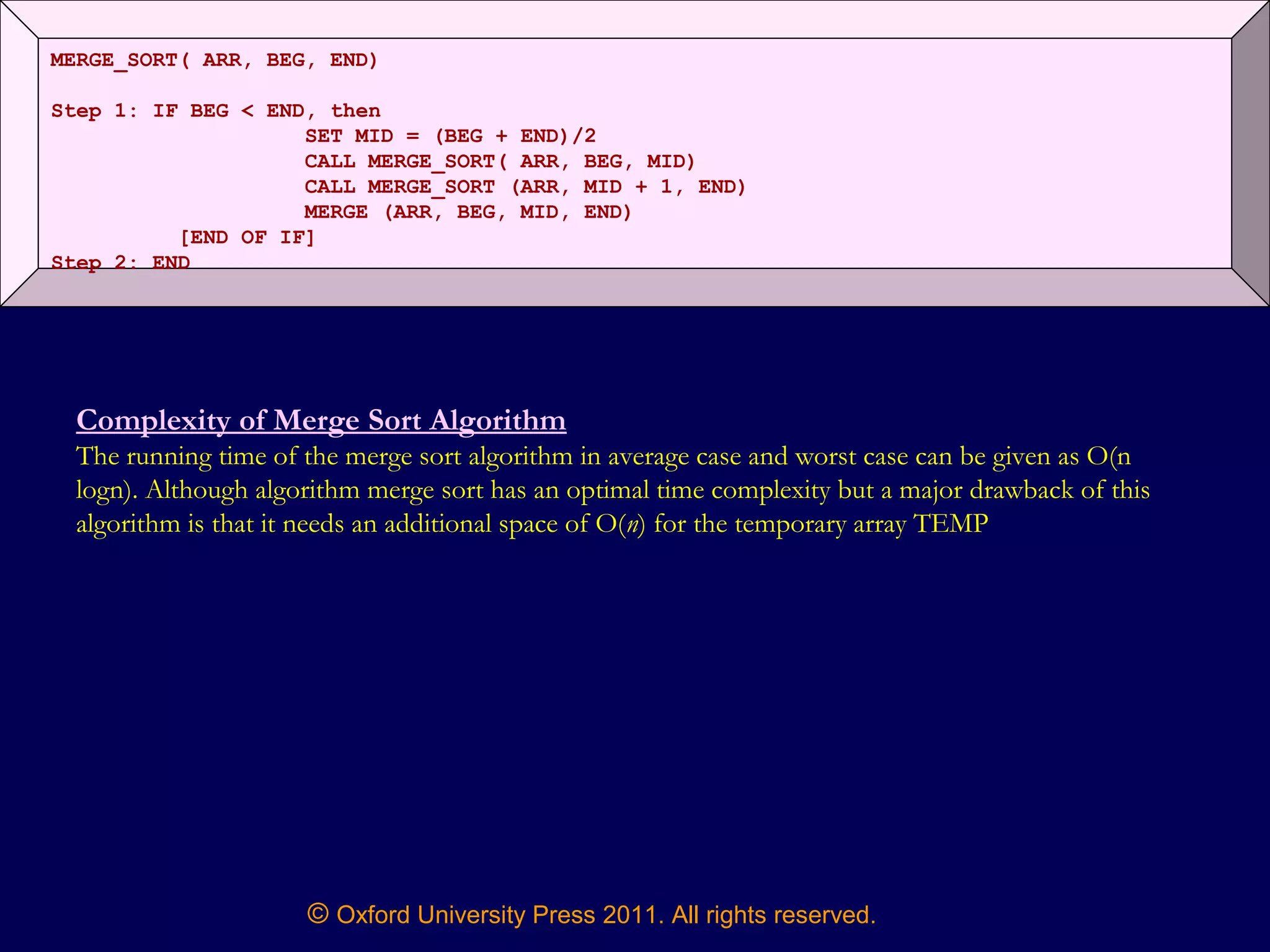 © Oxford University Press 2011. All rights reserved.
MERGE_SORT( ARR, BEG, END)
Step 1: IF BEG < END, then
SET MID = (BEG + END)/2
CALL MERGE_SORT( ARR, BEG, MID)
CALL MERGE_SORT (ARR, MID + 1, END)
MERGE (ARR, BEG, MID, END)
[END OF IF]
Step 2: END
Complexity of Merge Sort Algorithm
The running time of the merge sort algorithm in average case and worst case can be given as O(n
logn). Although algorithm merge sort has an optimal time complexity but a major drawback of this
algorithm is that it needs an additional space of O(n) for the temporary array TEMP
 