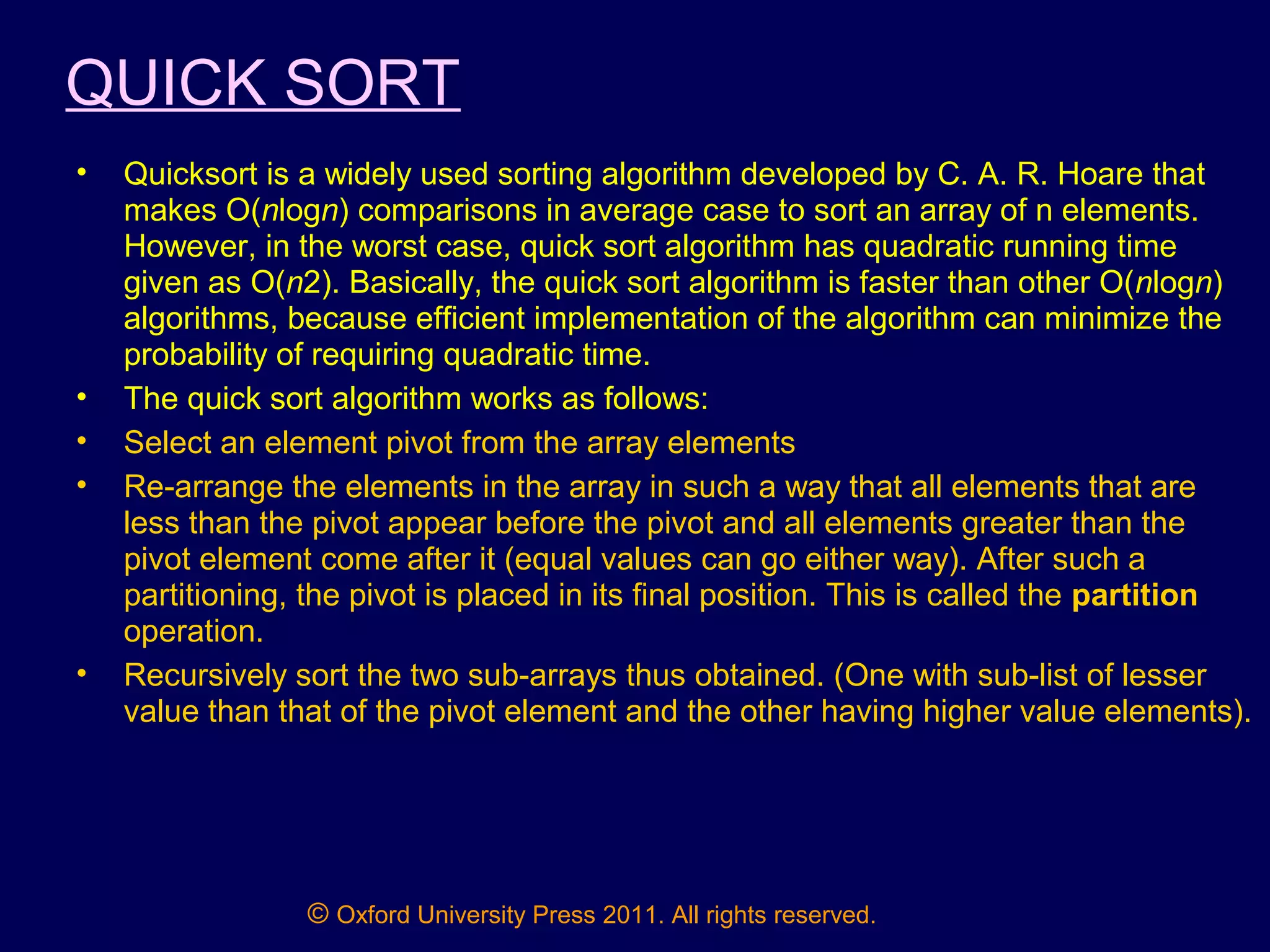 © Oxford University Press 2011. All rights reserved.
QUICK SORT
• Quicksort is a widely used sorting algorithm developed by C. A. R. Hoare that
makes O(nlogn) comparisons in average case to sort an array of n elements.
However, in the worst case, quick sort algorithm has quadratic running time
given as O(n2). Basically, the quick sort algorithm is faster than other O(nlogn)
algorithms, because efficient implementation of the algorithm can minimize the
probability of requiring quadratic time.
• The quick sort algorithm works as follows:
• Select an element pivot from the array elements
• Re-arrange the elements in the array in such a way that all elements that are
less than the pivot appear before the pivot and all elements greater than the
pivot element come after it (equal values can go either way). After such a
partitioning, the pivot is placed in its final position. This is called the partition
operation.
• Recursively sort the two sub-arrays thus obtained. (One with sub-list of lesser
value than that of the pivot element and the other having higher value elements).
 