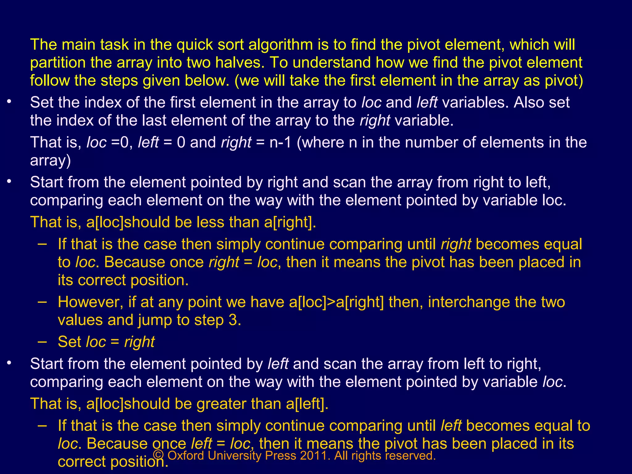 © Oxford University Press 2011. All rights reserved.
The main task in the quick sort algorithm is to find the pivot element, which will
partition the array into two halves. To understand how we find the pivot element
follow the steps given below. (we will take the first element in the array as pivot)
• Set the index of the first element in the array to loc and left variables. Also set
the index of the last element of the array to the right variable.
That is, loc =0, left = 0 and right = n-1 (where n in the number of elements in the
array)
• Start from the element pointed by right and scan the array from right to left,
comparing each element on the way with the element pointed by variable loc.
That is, a[loc]should be less than a[right].
– If that is the case then simply continue comparing until right becomes equal
to loc. Because once right = loc, then it means the pivot has been placed in
its correct position.
– However, if at any point we have a[loc]>a[right] then, interchange the two
values and jump to step 3.
– Set loc = right
• Start from the element pointed by left and scan the array from left to right,
comparing each element on the way with the element pointed by variable loc.
That is, a[loc]should be greater than a[left].
– If that is the case then simply continue comparing until left becomes equal to
loc. Because once left = loc, then it means the pivot has been placed in its
correct position.
 
