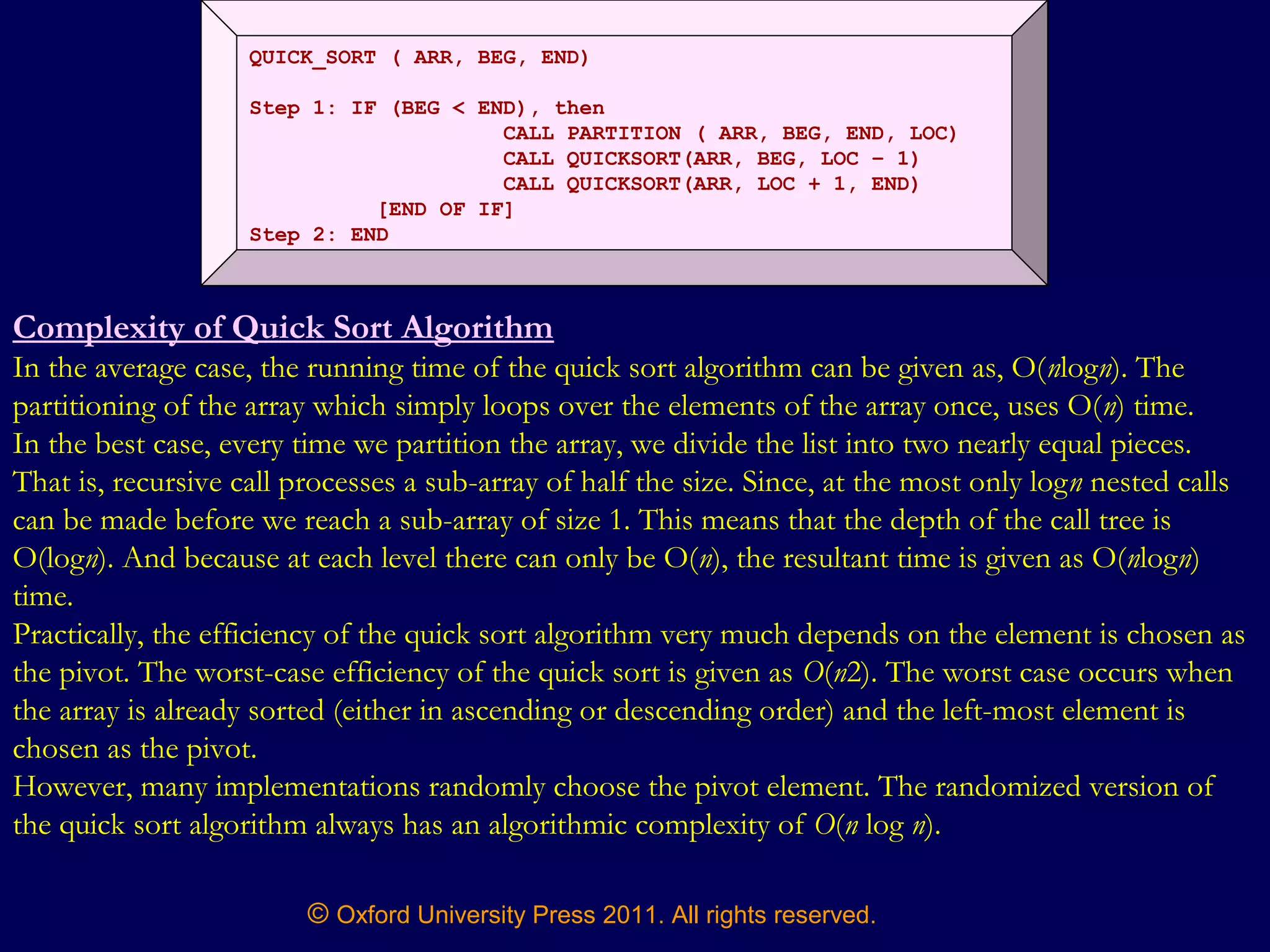 © Oxford University Press 2011. All rights reserved.
QUICK_SORT ( ARR, BEG, END)
Step 1: IF (BEG < END), then
CALL PARTITION ( ARR, BEG, END, LOC)
CALL QUICKSORT(ARR, BEG, LOC – 1)
CALL QUICKSORT(ARR, LOC + 1, END)
[END OF IF]
Step 2: END
Complexity of Quick Sort Algorithm
In the average case, the running time of the quick sort algorithm can be given as, O(nlogn). The
partitioning of the array which simply loops over the elements of the array once, uses O(n) time.
In the best case, every time we partition the array, we divide the list into two nearly equal pieces.
That is, recursive call processes a sub-array of half the size. Since, at the most only logn nested calls
can be made before we reach a sub-array of size 1. This means that the depth of the call tree is
O(logn). And because at each level there can only be O(n), the resultant time is given as O(nlogn)
time.
Practically, the efficiency of the quick sort algorithm very much depends on the element is chosen as
the pivot. The worst-case efficiency of the quick sort is given as O(n2). The worst case occurs when
the array is already sorted (either in ascending or descending order) and the left-most element is
chosen as the pivot.
However, many implementations randomly choose the pivot element. The randomized version of
the quick sort algorithm always has an algorithmic complexity of O(n log n).
 