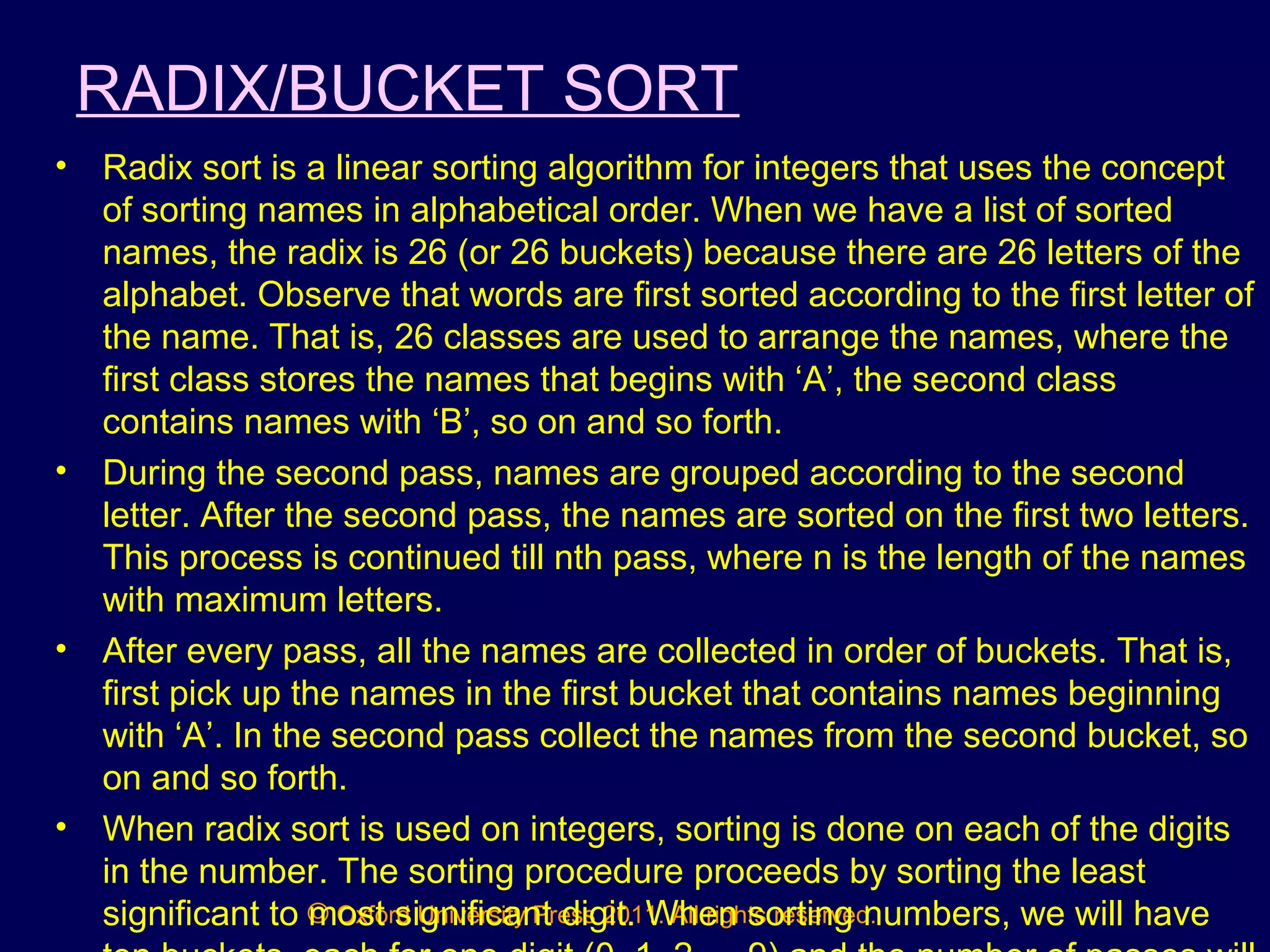 © Oxford University Press 2011. All rights reserved.
RADIX/BUCKET SORT
• Radix sort is a linear sorting algorithm for integers that uses the concept
of sorting names in alphabetical order. When we have a list of sorted
names, the radix is 26 (or 26 buckets) because there are 26 letters of the
alphabet. Observe that words are first sorted according to the first letter of
the name. That is, 26 classes are used to arrange the names, where the
first class stores the names that begins with ‘A’, the second class
contains names with ‘B’, so on and so forth.
• During the second pass, names are grouped according to the second
letter. After the second pass, the names are sorted on the first two letters.
This process is continued till nth pass, where n is the length of the names
with maximum letters.
• After every pass, all the names are collected in order of buckets. That is,
first pick up the names in the first bucket that contains names beginning
with ‘A’. In the second pass collect the names from the second bucket, so
on and so forth.
• When radix sort is used on integers, sorting is done on each of the digits
in the number. The sorting procedure proceeds by sorting the least
significant to most significant digit. When sorting numbers, we will have
 