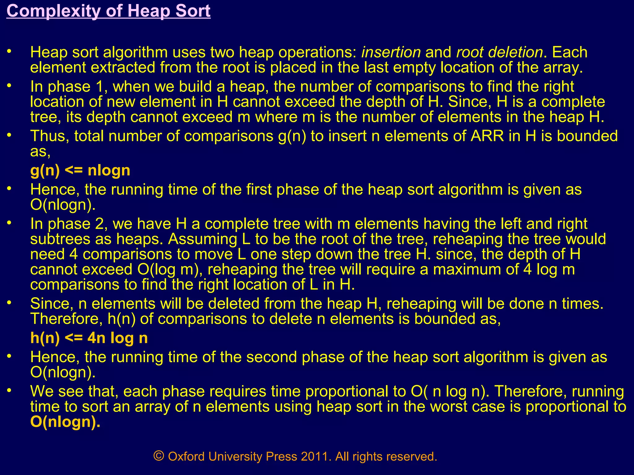 © Oxford University Press 2011. All rights reserved.
Complexity of Heap Sort
• Heap sort algorithm uses two heap operations: insertion and root deletion. Each
element extracted from the root is placed in the last empty location of the array.
• In phase 1, when we build a heap, the number of comparisons to find the right
location of new element in H cannot exceed the depth of H. Since, H is a complete
tree, its depth cannot exceed m where m is the number of elements in the heap H.
• Thus, total number of comparisons g(n) to insert n elements of ARR in H is bounded
as,
g(n) <= nlogn
• Hence, the running time of the first phase of the heap sort algorithm is given as
O(nlogn).
• In phase 2, we have H a complete tree with m elements having the left and right
subtrees as heaps. Assuming L to be the root of the tree, reheaping the tree would
need 4 comparisons to move L one step down the tree H. since, the depth of H
cannot exceed O(log m), reheaping the tree will require a maximum of 4 log m
comparisons to find the right location of L in H.
• Since, n elements will be deleted from the heap H, reheaping will be done n times.
Therefore, h(n) of comparisons to delete n elements is bounded as,
h(n) <= 4n log n
• Hence, the running time of the second phase of the heap sort algorithm is given as
O(nlogn).
• We see that, each phase requires time proportional to O( n log n). Therefore, running
time to sort an array of n elements using heap sort in the worst case is proportional to
O(nlogn).
 