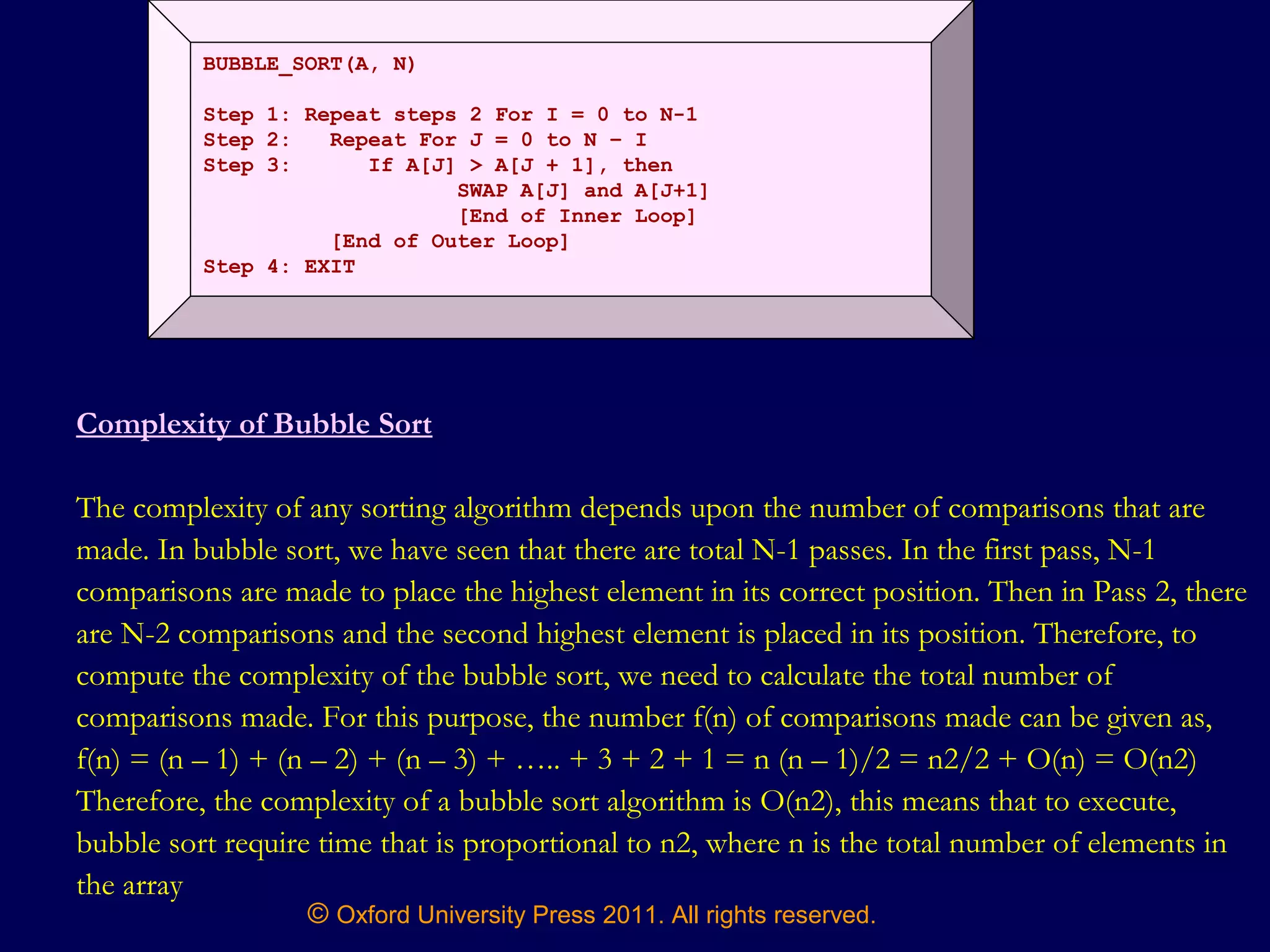 © Oxford University Press 2011. All rights reserved.
BUBBLE_SORT(A, N)
Step 1: Repeat steps 2 For I = 0 to N-1
Step 2: Repeat For J = 0 to N – I
Step 3: If A[J] > A[J + 1], then
SWAP A[J] and A[J+1]
[End of Inner Loop]
[End of Outer Loop]
Step 4: EXIT
Complexity of Bubble Sort
The complexity of any sorting algorithm depends upon the number of comparisons that are
made. In bubble sort, we have seen that there are total N-1 passes. In the first pass, N-1
comparisons are made to place the highest element in its correct position. Then in Pass 2, there
are N-2 comparisons and the second highest element is placed in its position. Therefore, to
compute the complexity of the bubble sort, we need to calculate the total number of
comparisons made. For this purpose, the number f(n) of comparisons made can be given as,
f(n) = (n – 1) + (n – 2) + (n – 3) + ….. + 3 + 2 + 1 = n (n – 1)/2 = n2/2 + O(n) = O(n2)
Therefore, the complexity of a bubble sort algorithm is O(n2), this means that to execute,
bubble sort require time that is proportional to n2, where n is the total number of elements in
the array
 