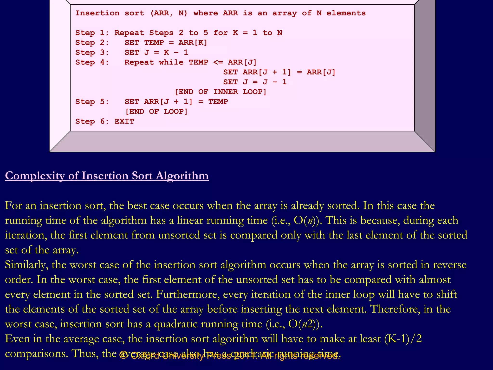 © Oxford University Press 2011. All rights reserved.
Insertion sort (ARR, N) where ARR is an array of N elements
Step 1: Repeat Steps 2 to 5 for K = 1 to N
Step 2: SET TEMP = ARR[K]
Step 3: SET J = K – 1
Step 4: Repeat while TEMP <= ARR[J]
SET ARR[J + 1] = ARR[J]
SET J = J – 1
[END OF INNER LOOP]
Step 5: SET ARR[J + 1] = TEMP
[END OF LOOP]
Step 6: EXIT
Complexity of Insertion Sort Algorithm
For an insertion sort, the best case occurs when the array is already sorted. In this case the
running time of the algorithm has a linear running time (i.e., O(n)). This is because, during each
iteration, the first element from unsorted set is compared only with the last element of the sorted
set of the array.
Similarly, the worst case of the insertion sort algorithm occurs when the array is sorted in reverse
order. In the worst case, the first element of the unsorted set has to be compared with almost
every element in the sorted set. Furthermore, every iteration of the inner loop will have to shift
the elements of the sorted set of the array before inserting the next element. Therefore, in the
worst case, insertion sort has a quadratic running time (i.e., O(n2)).
Even in the average case, the insertion sort algorithm will have to make at least (K-1)/2
comparisons. Thus, the average case also has a quadratic running time.
 
