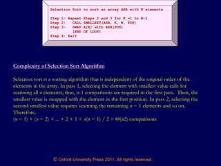 © Oxford University Press 2011. All rights reserved.
Selection Sort to sort an array ARR with N elements
Step 1: Repeat Steps 2 and 3 for K =1 to N-1
Step 2: CALL SMALLEST(ARR, K, N, POS)
Step 3: SWAP A[K] with ARR[POS]
[END OF LOOP]
Step 4: Exit
Complexity of Selection Sort Algorithm
Selection sort is a sorting algorithm that is independent of the original order of the
elements in the array. In pass 1, selecting the element with smallest value calls for
scanning all n elements; thus, n-1 comparisons are required in the first pass. Then, the
smallest value is swapped with the element in the first position. In pass 2, selecting the
second smallest value requires scanning the remaining n − 1 elements and so on.
Therefore,
(n − 1) + (n − 2) + ... + 2 + 1 = n(n − 1) / 2 = Θ(n2) comparisons
 