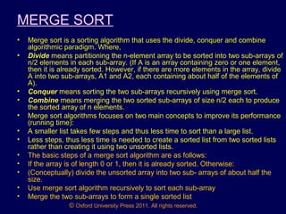 © Oxford University Press 2011. All rights reserved.
MERGE SORT
• Merge sort is a sorting algorithm that uses the divide, conquer and combine
algorithmic paradigm. Where,
• Divide means partitioning the n-element array to be sorted into two sub-arrays of
n/2 elements in each sub-array. (If A is an array containing zero or one element,
then it is already sorted. However, if there are more elements in the array, divide
A into two sub-arrays, A1 and A2, each containing about half of the elements of
A).
• Conquer means sorting the two sub-arrays recursively using merge sort.
• Combine means merging the two sorted sub-arrays of size n/2 each to produce
the sorted array of n elements.
• Merge sort algorithms focuses on two main concepts to improve its performance
(running time):
• A smaller list takes few steps and thus less time to sort than a large list.
• Less steps, thus less time is needed to create a sorted list from two sorted lists
rather than creating it using two unsorted lists.
• The basic steps of a merge sort algorithm are as follows:
• If the array is of length 0 or 1, then it is already sorted. Otherwise:
• (Conceptually) divide the unsorted array into two sub- arrays of about half the
size.
• Use merge sort algorithm recursively to sort each sub-array
• Merge the two sub-arrays to form a single sorted list
 