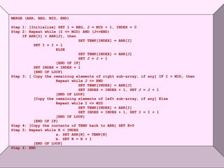 © Oxford University Press 2011. All rights reserved.
MERGE (ARR, BEG, MID, END)
Step 1: [Initialize] SET I = BEG, J = MID + 1, INDEX = 0
Step 2: Repeat while (I <= MID) AND (J<=END)
IF ARR[I] < ARR[J], then
SET TEMP[INDEX] = ARR[I]
SET I = I + 1
ELSE
SET TEMP[INDEX] = ARR[J]
SET J = J + 1
[END OF IF]
SET INDEX = INDEX + 1
[END OF LOOP]
Step 3: [ Copy the remaining elements of right sub-array, if any] IF I > MID, then
Repeat while J <= END
SET TEMP[INDEX] = ARR[J]
SET INDEX = INDEX + 1, SET J = J + 1
[END OF LOOP]
[Copy the remaining elements of left sub-array, if any] Else
Repeat while I <= MID
SET TEMP[INDEX] = ARR[I]
SET INDEX = INDEX + 1, SET I = I + 1
[END OF LOOP]
[END OF IF]
Step 4: [Copy the contents of TEMP back to ARR] SET K=0
Step 5: Repeat while K < INDEX
a. SET ARR[K] = TEMP[K]
b. SET K = K + 1
[END OF LOOP]
Step 6: END
 