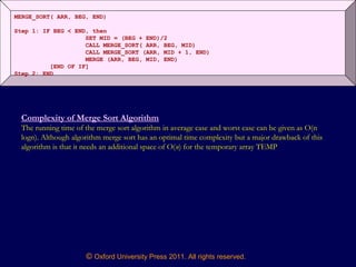 © Oxford University Press 2011. All rights reserved.
MERGE_SORT( ARR, BEG, END)
Step 1: IF BEG < END, then
SET MID = (BEG + END)/2
CALL MERGE_SORT( ARR, BEG, MID)
CALL MERGE_SORT (ARR, MID + 1, END)
MERGE (ARR, BEG, MID, END)
[END OF IF]
Step 2: END
Complexity of Merge Sort Algorithm
The running time of the merge sort algorithm in average case and worst case can be given as O(n
logn). Although algorithm merge sort has an optimal time complexity but a major drawback of this
algorithm is that it needs an additional space of O(n) for the temporary array TEMP
 