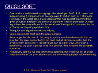 © Oxford University Press 2011. All rights reserved.
QUICK SORT
• Quicksort is a widely used sorting algorithm developed by C. A. R. Hoare that
makes O(nlogn) comparisons in average case to sort an array of n elements.
However, in the worst case, quick sort algorithm has quadratic running time
given as O(n2). Basically, the quick sort algorithm is faster than other O(nlogn)
algorithms, because efficient implementation of the algorithm can minimize the
probability of requiring quadratic time.
• The quick sort algorithm works as follows:
• Select an element pivot from the array elements
• Re-arrange the elements in the array in such a way that all elements that are
less than the pivot appear before the pivot and all elements greater than the
pivot element come after it (equal values can go either way). After such a
partitioning, the pivot is placed in its final position. This is called the partition
operation.
• Recursively sort the two sub-arrays thus obtained. (One with sub-list of lesser
value than that of the pivot element and the other having higher value elements).
 