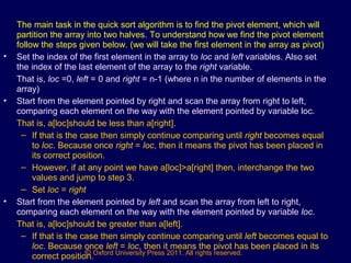 © Oxford University Press 2011. All rights reserved.
The main task in the quick sort algorithm is to find the pivot element, which will
partition the array into two halves. To understand how we find the pivot element
follow the steps given below. (we will take the first element in the array as pivot)
• Set the index of the first element in the array to loc and left variables. Also set
the index of the last element of the array to the right variable.
That is, loc =0, left = 0 and right = n-1 (where n in the number of elements in the
array)
• Start from the element pointed by right and scan the array from right to left,
comparing each element on the way with the element pointed by variable loc.
That is, a[loc]should be less than a[right].
– If that is the case then simply continue comparing until right becomes equal
to loc. Because once right = loc, then it means the pivot has been placed in
its correct position.
– However, if at any point we have a[loc]>a[right] then, interchange the two
values and jump to step 3.
– Set loc = right
• Start from the element pointed by left and scan the array from left to right,
comparing each element on the way with the element pointed by variable loc.
That is, a[loc]should be greater than a[left].
– If that is the case then simply continue comparing until left becomes equal to
loc. Because once left = loc, then it means the pivot has been placed in its
correct position.
 