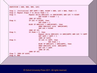 © Oxford University Press 2011. All rights reserved.
PARTITION ( ARR, BEG, END, LOC)
Step 1: [Initialize] SET LEFT = BEG, RIGHT = END, LOC = BEG, FLAG = 0
Step 2: Repeat Steps 3 to while FLAG = 0
Step 3: Repeat while ARR[LOC] <= ARR[RIGHT] AND LOC != RIGHT
SET RIGHT = RIGHT – 1
[END OF LOOP]
Step 4: IF LOC == RIGHT, then
SET FLAG = 1
ELSE IF ARR[LOC] > ARR[RIGHT], then
SWAP ARR[LOC] with ARR[RIGHT]
SET LOC = RIGHT
[END OF IF]
Step 5: IF FLAG = 0, then
Repeat while ARR[LOC] >= ARR[LEFT] AND LOC != LEFT
SET LEFT = LEFT + 1
[END OF LOOP]
Step 6: IF LOC == LEFT, then
SET FLAG = 1
ELSE IF ARR[LOC] < ARR[LEFT], then
SWAP ARR[LOC] with ARR[LEFT]
SET LOC = LEFT
[END OF IF]
[END OF IF]
Step 7: [END OF LOOP]
Step 8: END
 