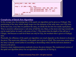 © Oxford University Press 2011. All rights reserved.
QUICK_SORT ( ARR, BEG, END)
Step 1: IF (BEG < END), then
CALL PARTITION ( ARR, BEG, END, LOC)
CALL QUICKSORT(ARR, BEG, LOC – 1)
CALL QUICKSORT(ARR, LOC + 1, END)
[END OF IF]
Step 2: END
Complexity of Quick Sort Algorithm
In the average case, the running time of the quick sort algorithm can be given as, O(nlogn). The
partitioning of the array which simply loops over the elements of the array once, uses O(n) time.
In the best case, every time we partition the array, we divide the list into two nearly equal pieces.
That is, recursive call processes a sub-array of half the size. Since, at the most only logn nested calls
can be made before we reach a sub-array of size 1. This means that the depth of the call tree is
O(logn). And because at each level there can only be O(n), the resultant time is given as O(nlogn)
time.
Practically, the efficiency of the quick sort algorithm very much depends on the element is chosen as
the pivot. The worst-case efficiency of the quick sort is given as O(n2). The worst case occurs when
the array is already sorted (either in ascending or descending order) and the left-most element is
chosen as the pivot.
However, many implementations randomly choose the pivot element. The randomized version of
the quick sort algorithm always has an algorithmic complexity of O(n log n).
 