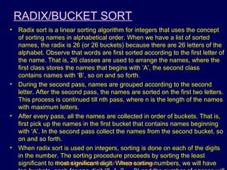 © Oxford University Press 2011. All rights reserved.
RADIX/BUCKET SORT
• Radix sort is a linear sorting algorithm for integers that uses the concept
of sorting names in alphabetical order. When we have a list of sorted
names, the radix is 26 (or 26 buckets) because there are 26 letters of the
alphabet. Observe that words are first sorted according to the first letter of
the name. That is, 26 classes are used to arrange the names, where the
first class stores the names that begins with ‘A’, the second class
contains names with ‘B’, so on and so forth.
• During the second pass, names are grouped according to the second
letter. After the second pass, the names are sorted on the first two letters.
This process is continued till nth pass, where n is the length of the names
with maximum letters.
• After every pass, all the names are collected in order of buckets. That is,
first pick up the names in the first bucket that contains names beginning
with ‘A’. In the second pass collect the names from the second bucket, so
on and so forth.
• When radix sort is used on integers, sorting is done on each of the digits
in the number. The sorting procedure proceeds by sorting the least
significant to most significant digit. When sorting numbers, we will have
 