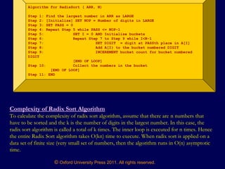 © Oxford University Press 2011. All rights reserved.
Algorithm for RadixSort ( ARR, N)
Step 1: Find the largest number in ARR as LARGE
Step 2: [Initialize] SET NOP = Number of digits in LARGE
Step 3: SET PASS = 0
Step 4: Repeat Step 5 while PASS <= NOP-1
Step 5: SET I = 0 AND Initialize buckets
Step 6: Repeat Step 7 to Step 9 while I<N-1
Step 7: SET DIGIT = digit at PASSth place in A[I]
Step 8: Add A[I} to the bucket numbered DIGIT
Step 9: INCEREMENT bucket count for bucket numbered
DIGIT
[END OF LOOP]
Step 10: Collect the numbers in the bucket
[END OF LOOP]
Step 11: END
Complexity of Radix Sort Algorithm
To calculate the complexity of radix sort algorithm, assume that there are n numbers that
have to be sorted and the k is the number of digits in the largest number. In this case, the
radix sort algorithm is called a total of k times. The inner loop is executed for n times. Hence
the entire Radix Sort algorithm takes O(kn) time to execute. When radix sort is applied on a
data set of finite size (very small set of numbers, then the algorithm runs in O(n) asymptotic
time.
 