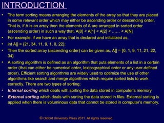 © Oxford University Press 2011. All rights reserved.
INTRODUCTION
• The term sorting means arranging the elements of the array so that they are placed
in some relevant order which may either be ascending order or descending order.
That is, if A is an array then the elements of A are arranged in sorted order
(ascending order) in such a way that, A[0] < A[1] < A[2] < …… < A[N]
• For example, if we have an array that is declared and initialized as,
• int A[] = {21, 34, 11, 9, 1, 0, 22};
• Then the sorted array (ascending order) can be given as, A[] = {0, 1, 9, 11, 21, 22,
34}
• A sorting algorithm is defined as an algorithm that puts elements of a list in a certain
order (that can either be numerical order, lexicographical order or any user-defined
order). Efficient sorting algorithms are widely used to optimize the use of other
algorithms like search and merge algorithms which require sorted lists to work
correctly. There are two types of sorting:
• Internal sorting which deals with sorting the data stored in computer’s memory
• External sorting which deals with sorting the data stored in files. External sorting is
applied when there is voluminous data that cannot be stored in computer’s memory.
 