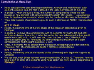 © Oxford University Press 2011. All rights reserved.
Complexity of Heap Sort
• Heap sort algorithm uses two heap operations: insertion and root deletion. Each
element extracted from the root is placed in the last empty location of the array.
• In phase 1, when we build a heap, the number of comparisons to find the right
location of new element in H cannot exceed the depth of H. Since, H is a complete
tree, its depth cannot exceed m where m is the number of elements in the heap H.
• Thus, total number of comparisons g(n) to insert n elements of ARR in H is bounded
as,
g(n) <= nlogn
• Hence, the running time of the first phase of the heap sort algorithm is given as
O(nlogn).
• In phase 2, we have H a complete tree with m elements having the left and right
subtrees as heaps. Assuming L to be the root of the tree, reheaping the tree would
need 4 comparisons to move L one step down the tree H. since, the depth of H
cannot exceed O(log m), reheaping the tree will require a maximum of 4 log m
comparisons to find the right location of L in H.
• Since, n elements will be deleted from the heap H, reheaping will be done n times.
Therefore, h(n) of comparisons to delete n elements is bounded as,
h(n) <= 4n log n
• Hence, the running time of the second phase of the heap sort algorithm is given as
O(nlogn).
• We see that, each phase requires time proportional to O( n log n). Therefore, running
time to sort an array of n elements using heap sort in the worst case is proportional to
O(nlogn).
 
